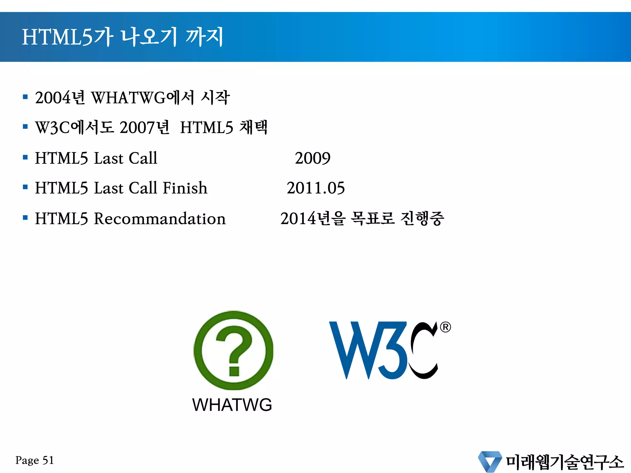 HTML5 의 탄생
§  1999년 : W3C 는 HTML 4.01 을 끝으로 XHTML 1.0 시작
§  2000년 : XHTML 1.0 을 완료하고 XHTML 2.0 작업 착수.
§  2004년 : W3C 의 XML 기반 기술 지향과 노선이 달랐던 Opera 와 Mozilla 는 W3C
와 별도로 WHATWG[1]을 발족
§  여기에 Apple이 가세하여 WHATWG 은 차세대 XML 기반이 아닌 차세대 HTML 표
준 제정을 독자적으로 진행하게 된다.
§  2007년 : Apple, Mozilla, Opera 는 W3C 에 새로운 HTML 워킹그룹을 제안하게 되
며 HTML 의 5번째 버전의 의미로 HTML5로 명명되며 HTML 5번째 버전의 스펙 작업
이 진행
[1] WHATWG : (Web Hypertext Application Technology Working Group) http://whatwg.org
Page
 