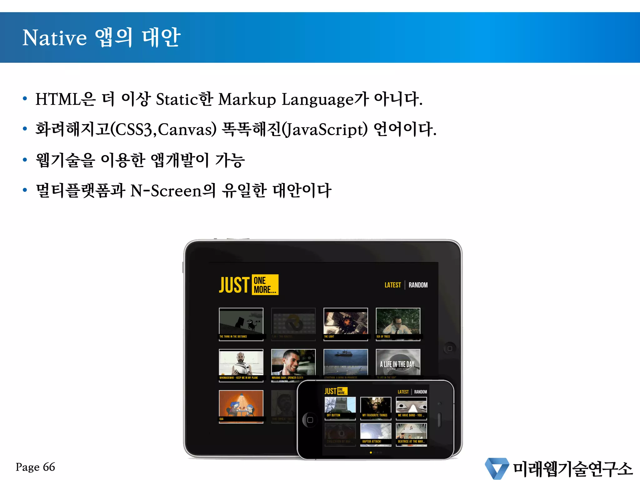 인터넷의 가전제품 시장으로의 진출
§  퀄컴회장 : “2014년 가전제품의 70%가 인터넷에 연결된다.”
§  미래웹기술연구소 전망 : “아이패드는 애플이 만드는 가정용 가전제품중 첫번째에 불
과”
§  수많은 가전제품을 묶을 수 있는 유일한 언어는 HTML5 이다.
Page 65
 