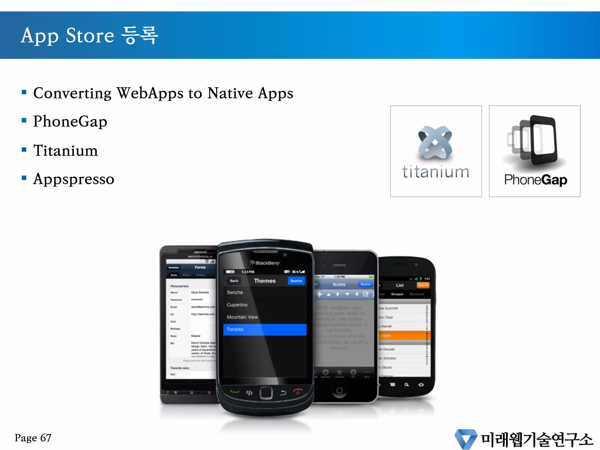 Native 앱의 대안
•  HTML은 더 이상 Static한 Markup Language가 아니다.
•  화려해지고(CSS3,Canvas) 똑똑해진(JavaScript) 언어이다.
•  웹기술을 이용한 앱개발이 가능
•  멀티플랫폼과 N-Screen의 유일한 대안이다
Page 66
 