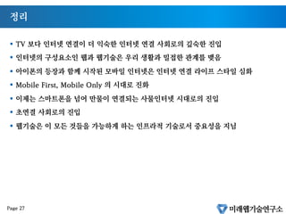 정리
§  TV 보다 인터넷 연결이 더 익숙한 인터넷 연결 사회로의 깊숙한 진입
§  인터넷의 구성요소인 웹과 웹기술은 우리 생활과 밀접한 관계를 맺음
§  아이폰의 등장과 함께 시작된 모바일 인터넷은 인터넷 연결 라이프 스타일 심화
§  Mobile First, Mobile Only 의 시대로 진화
§  이제는 스마트폰을 넘어 만물이 연결되는 사물인터넷 시대로의 진입
§  초연결 사회로의 진입
§  웹기술은 이 모든 것들을 가능하게 하는 인프라적 기술로서 중요성을 지님
Page 27
 