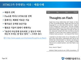HTML5가 주목받는 이유 : 애플사례
§  애플의 선택
§  Flash를 버리고 HTML5를 선택
§  플래시는 폐쇄된 비표준 기술
§  웹기술은 공개된 표준기술
§  웹표준 기술이 플래시 대체가능
§  “표준이 아닌것에 종속되면 그 말로가 어찌
되는지 우리는 잘 알고 있다.” – 스티브 잡스
출처 http://www.apple.com/hotnews/thoughts-on-flash/
Page 30
 