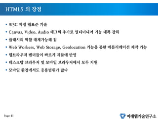 비표준 기술에 대한 종속 탈피
§  PC 시대에는 MS Window 종속적인 기술로도 문제가 없었음
§  구글 애플이 나가려는 Post PC, 모바일 시대에는 특정 회사에 종속적인 기술을 써서는
안됨
§  어도비 플래시, MS ActiveX
§  대안기술이 필요하던차 구글롸 애플은 HTML5 를 그 대안으로 삼음
Page 40
 