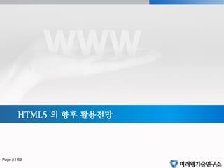 HTML5 달라진점 정리
§  doctype 정의 변화
!doctype html
§  새로운 태그들
header, footer, nav 등
§  웹브라우저에서 멀티미디어 요소 지원
video, audio, canvas
§  새로운 폼 요소
new input type, range, calendar 등
§  새로운 HTML5 JavaScript API 추가
Canvas API, Video API, Web Storage API, Geolocation API 등
Page 62
 