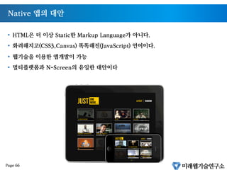 인터넷의 가전제품 시장으로의 진출
§  퀄컴회장 : “2014년 가전제품의 70%가 인터넷에 연결된다.”
§  미래웹기술연구소 전망 : “아이패드는 애플이 만드는 가정용 가전제품중 첫번째에 불
과”
§  수많은 가전제품을 묶을 수 있는 유일한 언어는 HTML5 이다.
Page 65
 