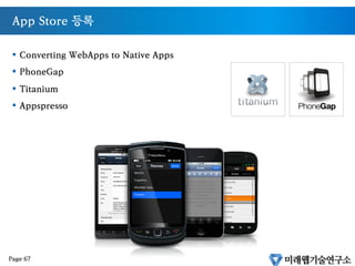 Native 앱의 대안
•  HTML은 더 이상 Static한 Markup Language가 아니다.
•  화려해지고(CSS3,Canvas) 똑똑해진(JavaScript) 언어이다.
•  웹기술을 이용한 앱개발이 가능
•  멀티플랫폼과 N-Screen의 유일한 대안이다
Page 66
 