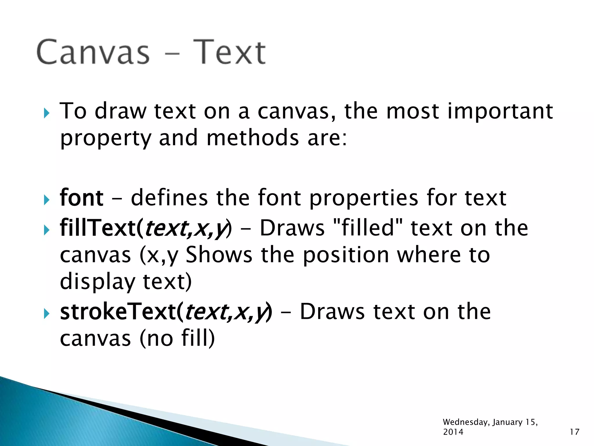 






To draw text on a canvas, the most important
property and methods are:
font - defines the font properties for text
fillText(text,x,y) - Draws "filled" text on the
canvas (x,y Shows the position where to
display text)
strokeText(text,x,y) - Draws text on the
canvas (no fill)

Wednesday, January 15,
2014

17

 