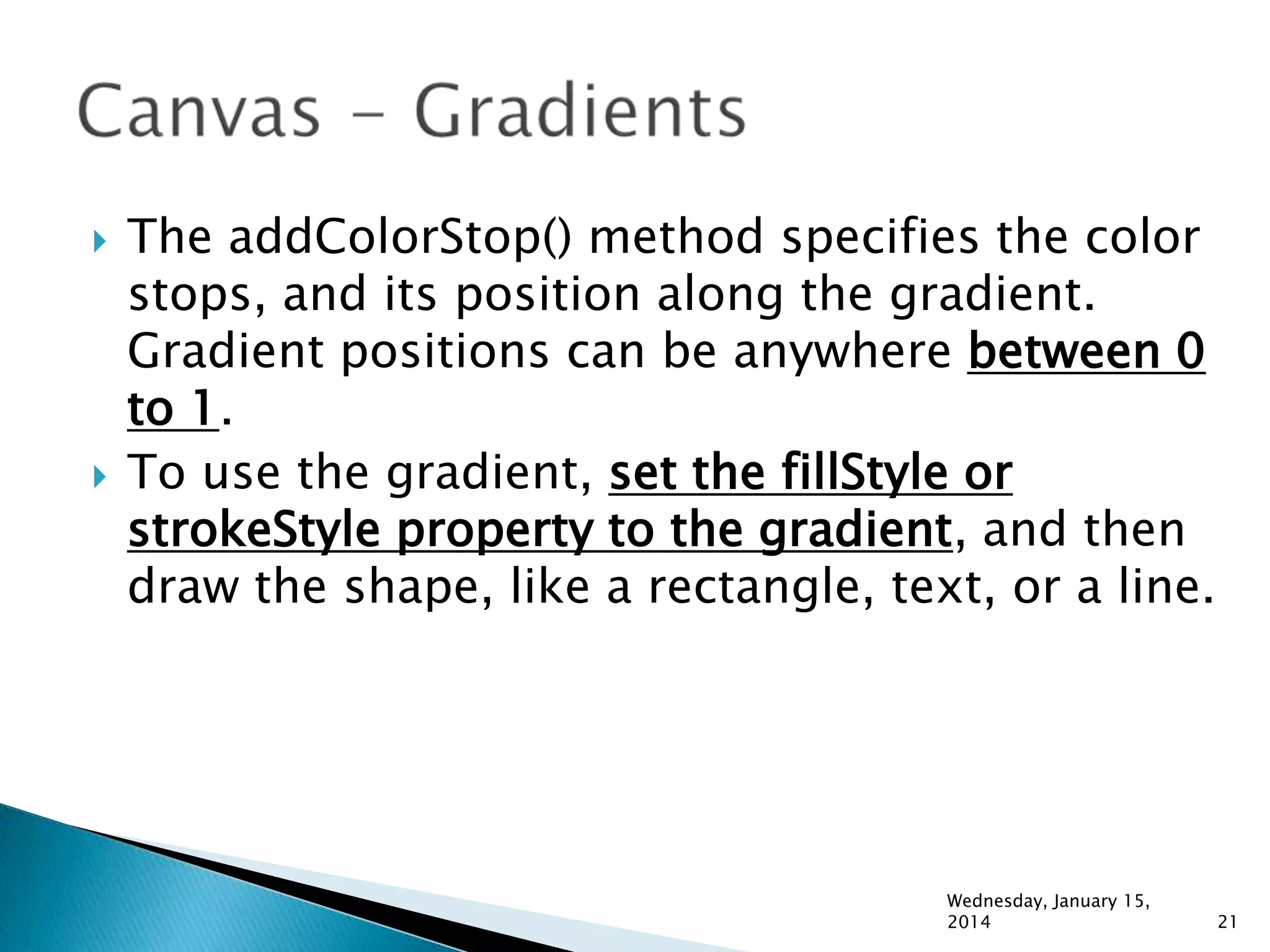 



The addColorStop() method specifies the color
stops, and its position along the gradient.
Gradient positions can be anywhere between 0
to 1.
To use the gradient, set the fillStyle or
strokeStyle property to the gradient, and then
draw the shape, like a rectangle, text, or a line.

Wednesday, January 15,
2014

21

 
