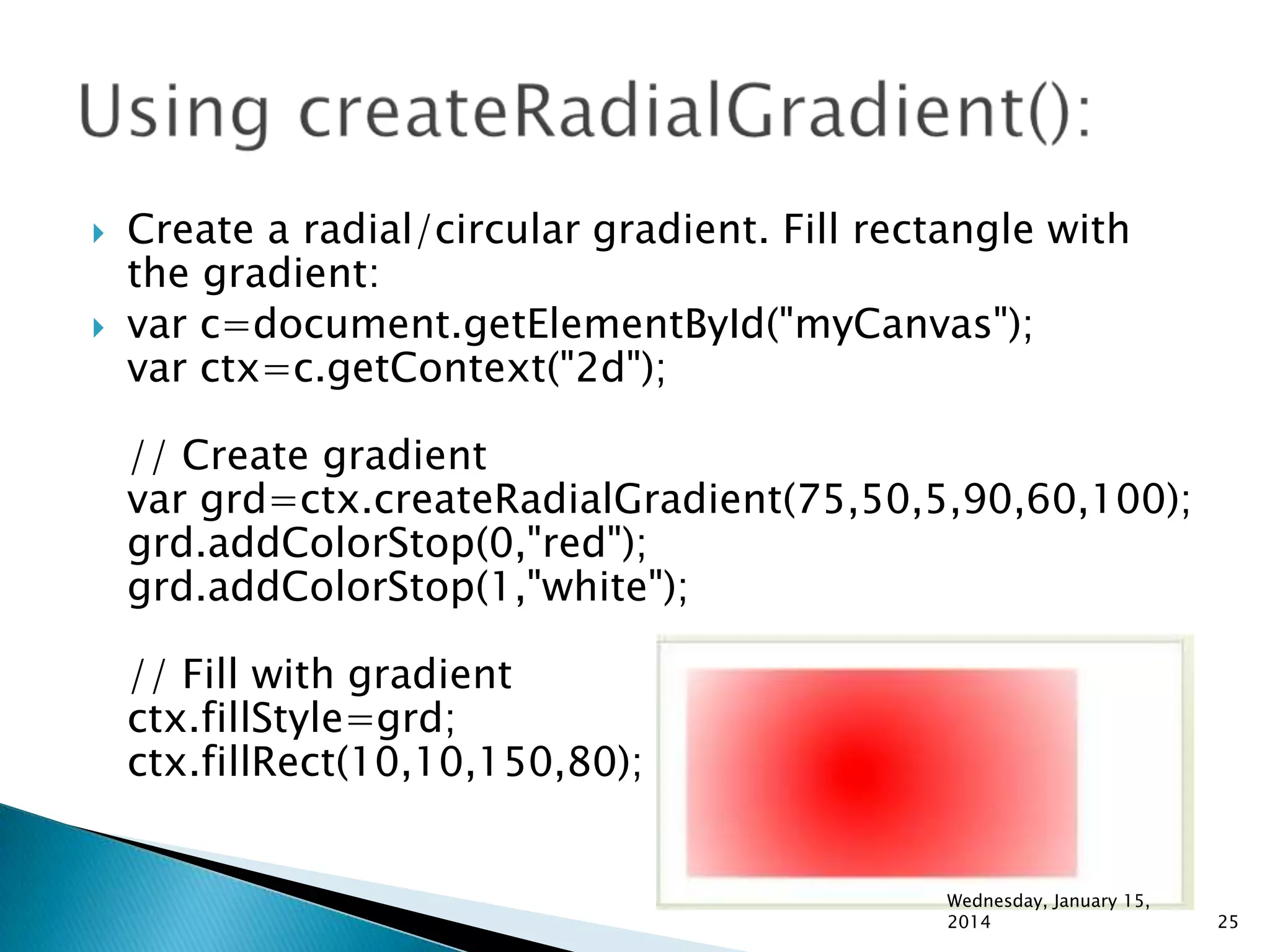 



Create a radial/circular gradient. Fill rectangle with
the gradient:
var c=document.getElementById("myCanvas");
var ctx=c.getContext("2d");
// Create gradient
var grd=ctx.createRadialGradient(75,50,5,90,60,100);
grd.addColorStop(0,"red");
grd.addColorStop(1,"white");
// Fill with gradient
ctx.fillStyle=grd;
ctx.fillRect(10,10,150,80);

Wednesday, January 15,
2014

25

 