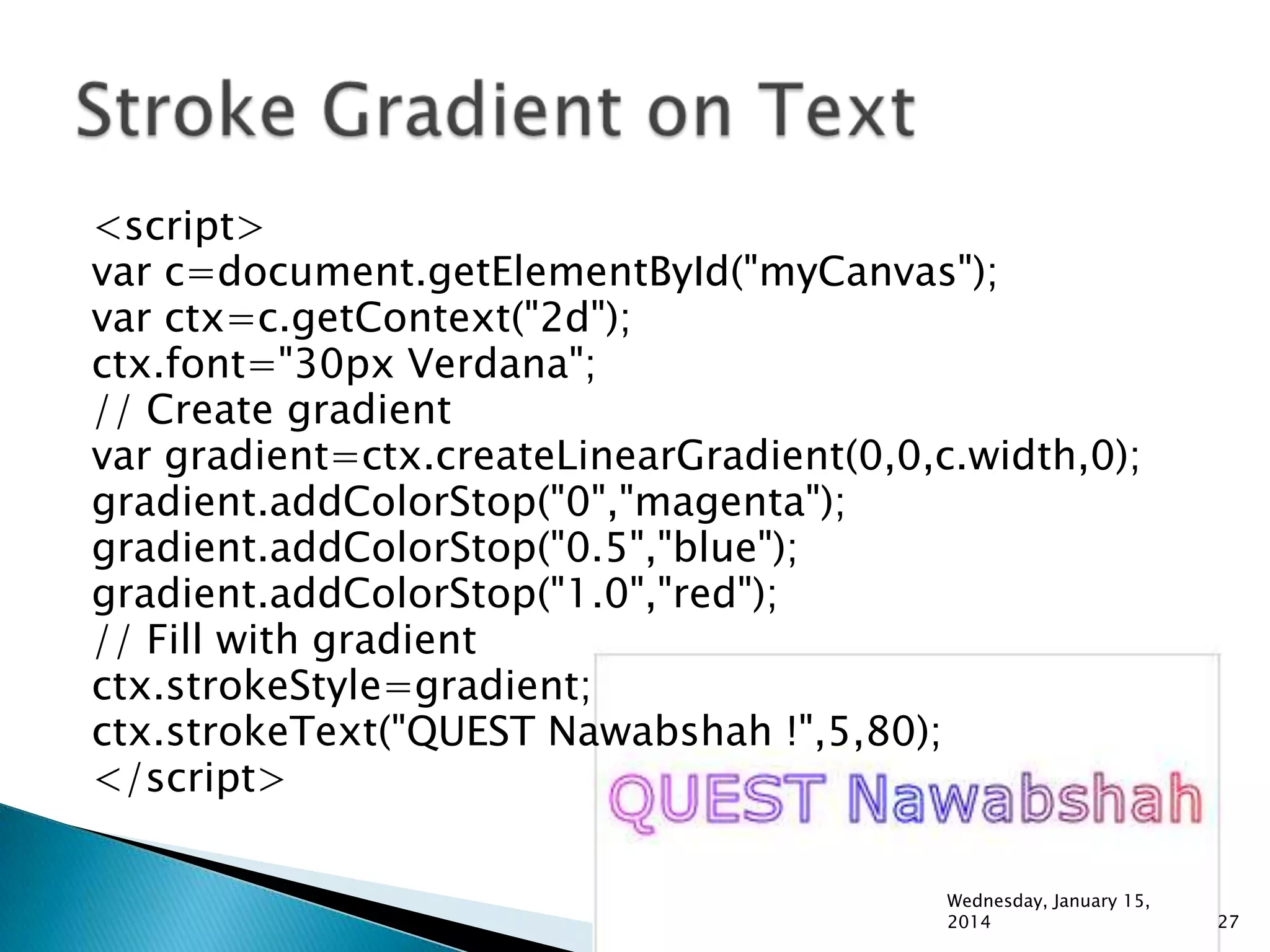 <script>
var c=document.getElementById("myCanvas");
var ctx=c.getContext("2d");
ctx.font="30px Verdana";
// Create gradient
var gradient=ctx.createLinearGradient(0,0,c.width,0);
gradient.addColorStop("0","magenta");
gradient.addColorStop("0.5","blue");
gradient.addColorStop("1.0","red");
// Fill with gradient
ctx.strokeStyle=gradient;
ctx.strokeText("QUEST Nawabshah !",5,80);
</script>
Wednesday, January 15,
2014

27

 