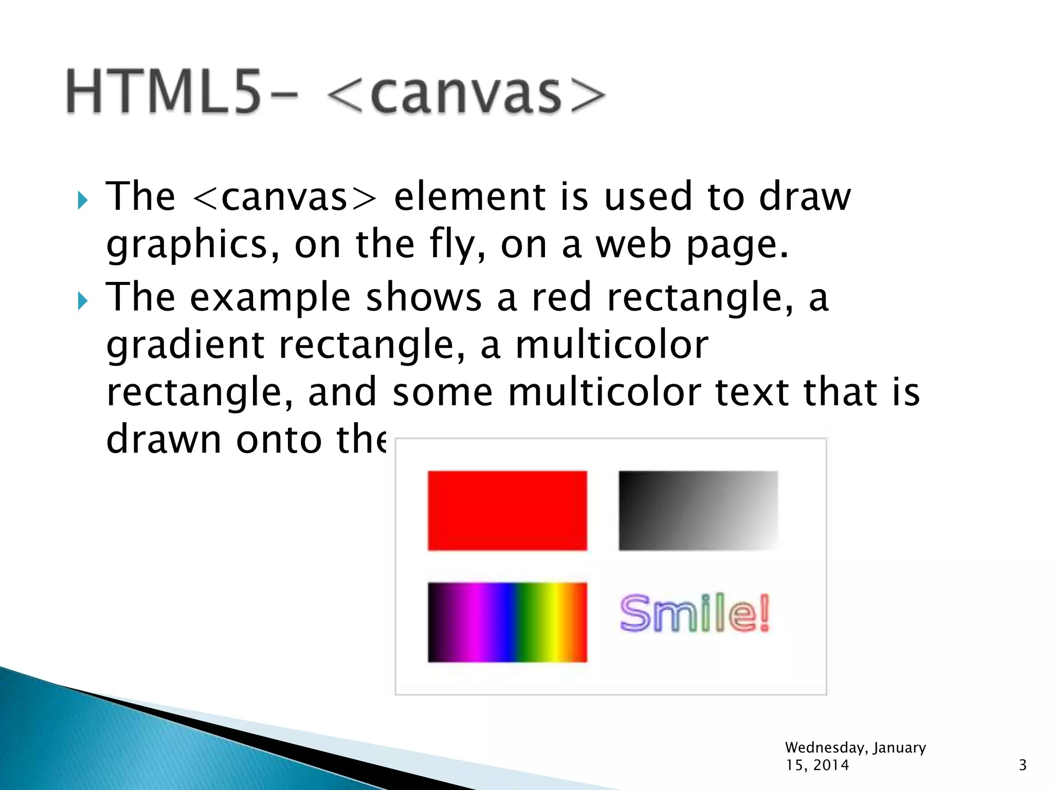 



The <canvas> element is used to draw
graphics, on the fly, on a web page.
The example shows a red rectangle, a
gradient rectangle, a multicolor
rectangle, and some multicolor text that is
drawn onto the canvas.

Wednesday, January
15, 2014

3

 