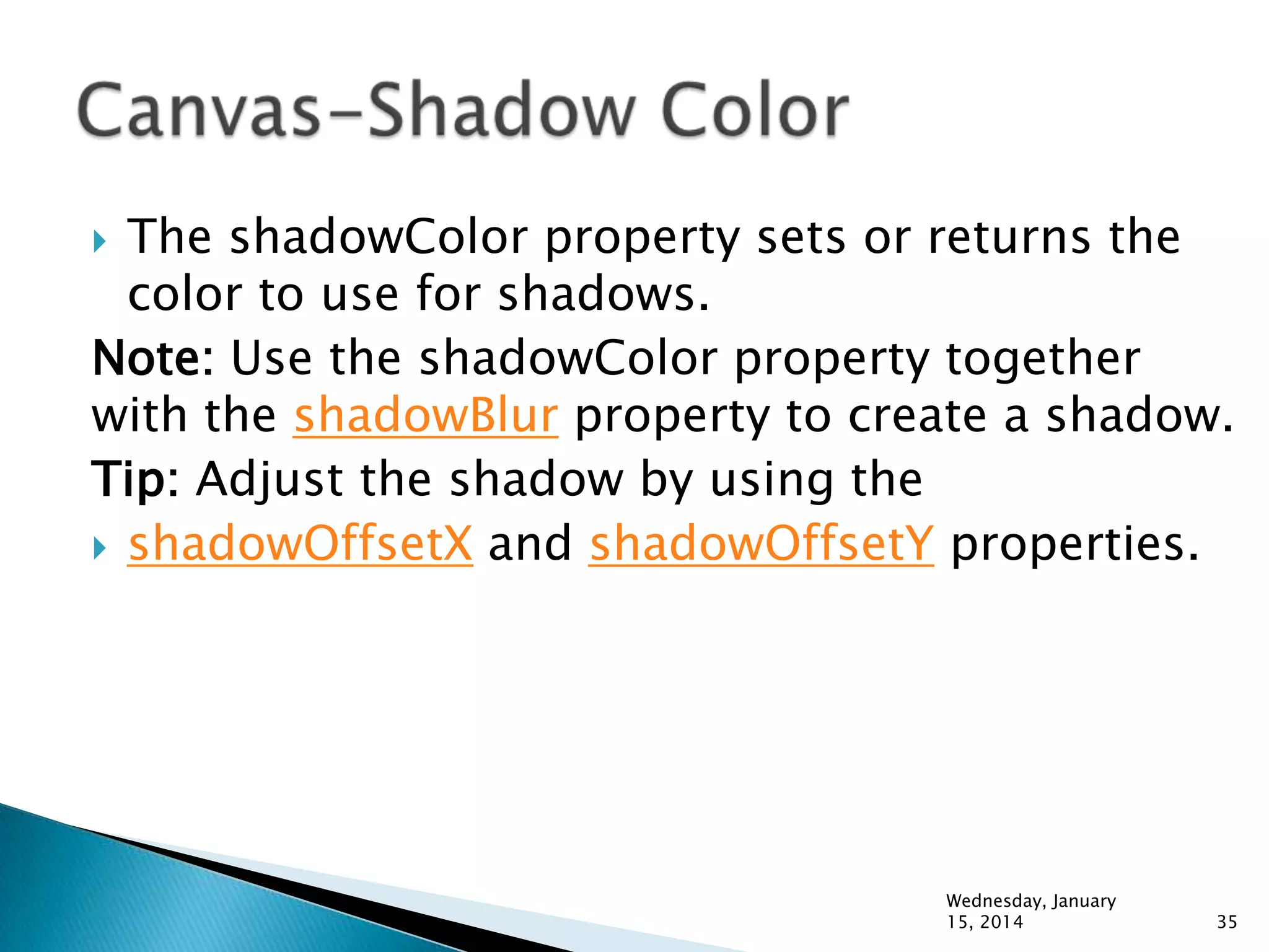 The shadowColor property sets or returns the
color to use for shadows.
Note: Use the shadowColor property together
with the shadowBlur property to create a shadow.
Tip: Adjust the shadow by using the
 shadowOffsetX and shadowOffsetY properties.


Wednesday, January
15, 2014

35

 