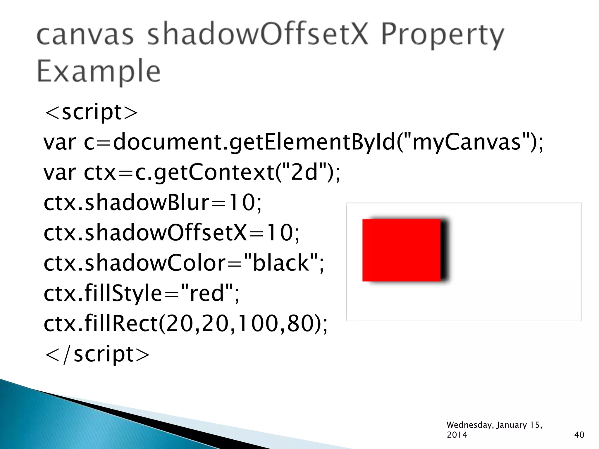 <script>
var c=document.getElementById("myCanvas");
var ctx=c.getContext("2d");
ctx.shadowBlur=10;
ctx.shadowOffsetX=10;
ctx.shadowColor="black";
ctx.fillStyle="red";
ctx.fillRect(20,20,100,80);
</script>
Wednesday, January 15,
2014

40

 