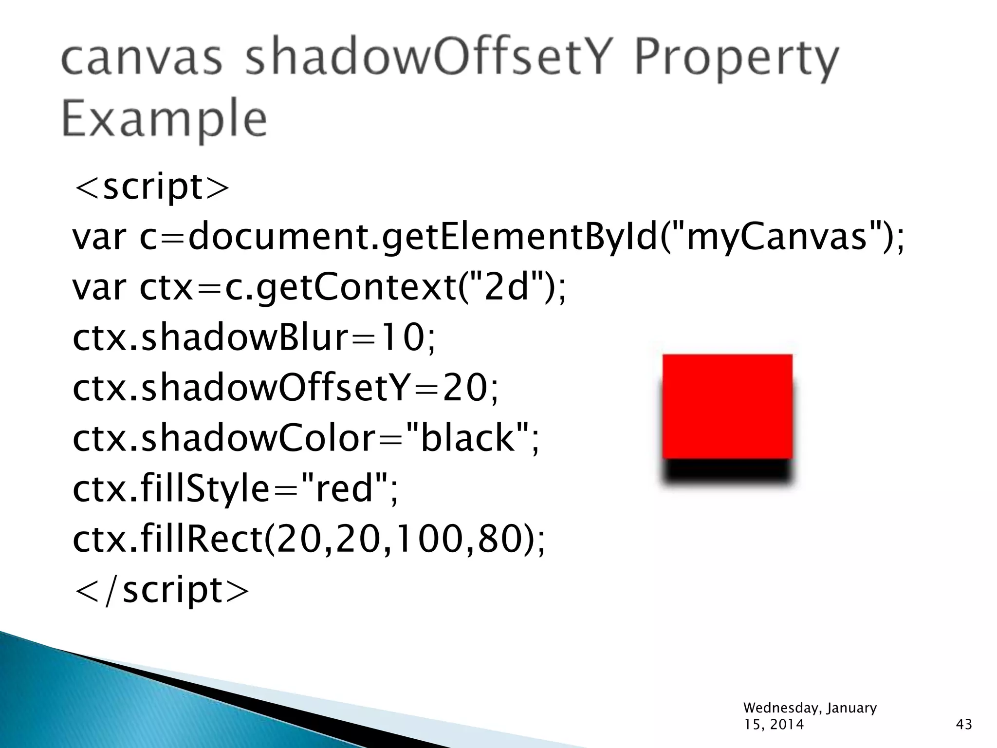 <script>
var c=document.getElementById("myCanvas");
var ctx=c.getContext("2d");
ctx.shadowBlur=10;
ctx.shadowOffsetY=20;
ctx.shadowColor="black";
ctx.fillStyle="red";
ctx.fillRect(20,20,100,80);
</script>
Wednesday, January
15, 2014

43

 