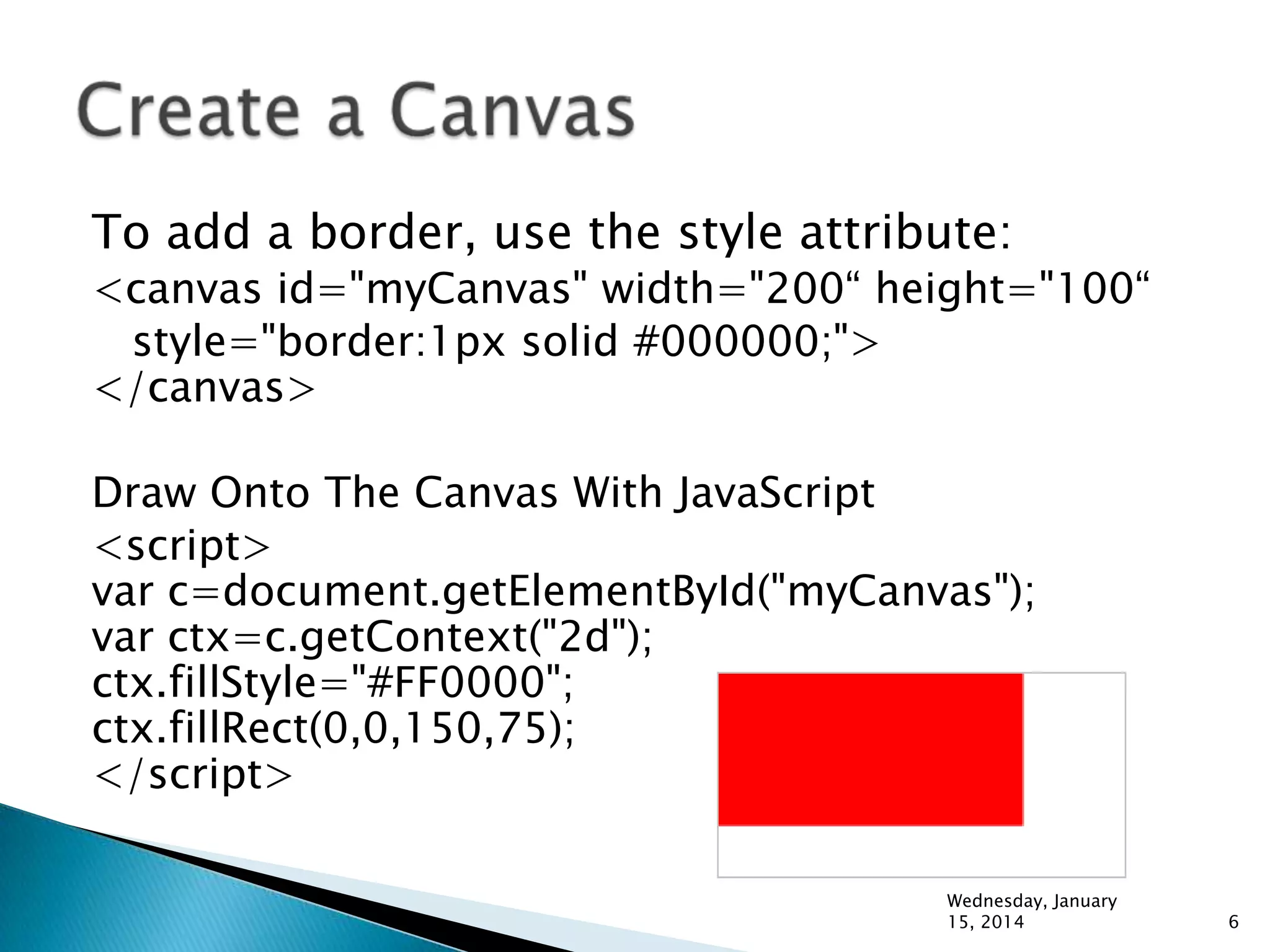 To add a border, use the style attribute:

<canvas id="myCanvas" width="200“ height="100“
style="border:1px solid #000000;">
</canvas>
Draw Onto The Canvas With JavaScript
<script>
var c=document.getElementById("myCanvas");
var ctx=c.getContext("2d");
ctx.fillStyle="#FF0000";
ctx.fillRect(0,0,150,75);
</script>
Wednesday, January
15, 2014

6

 