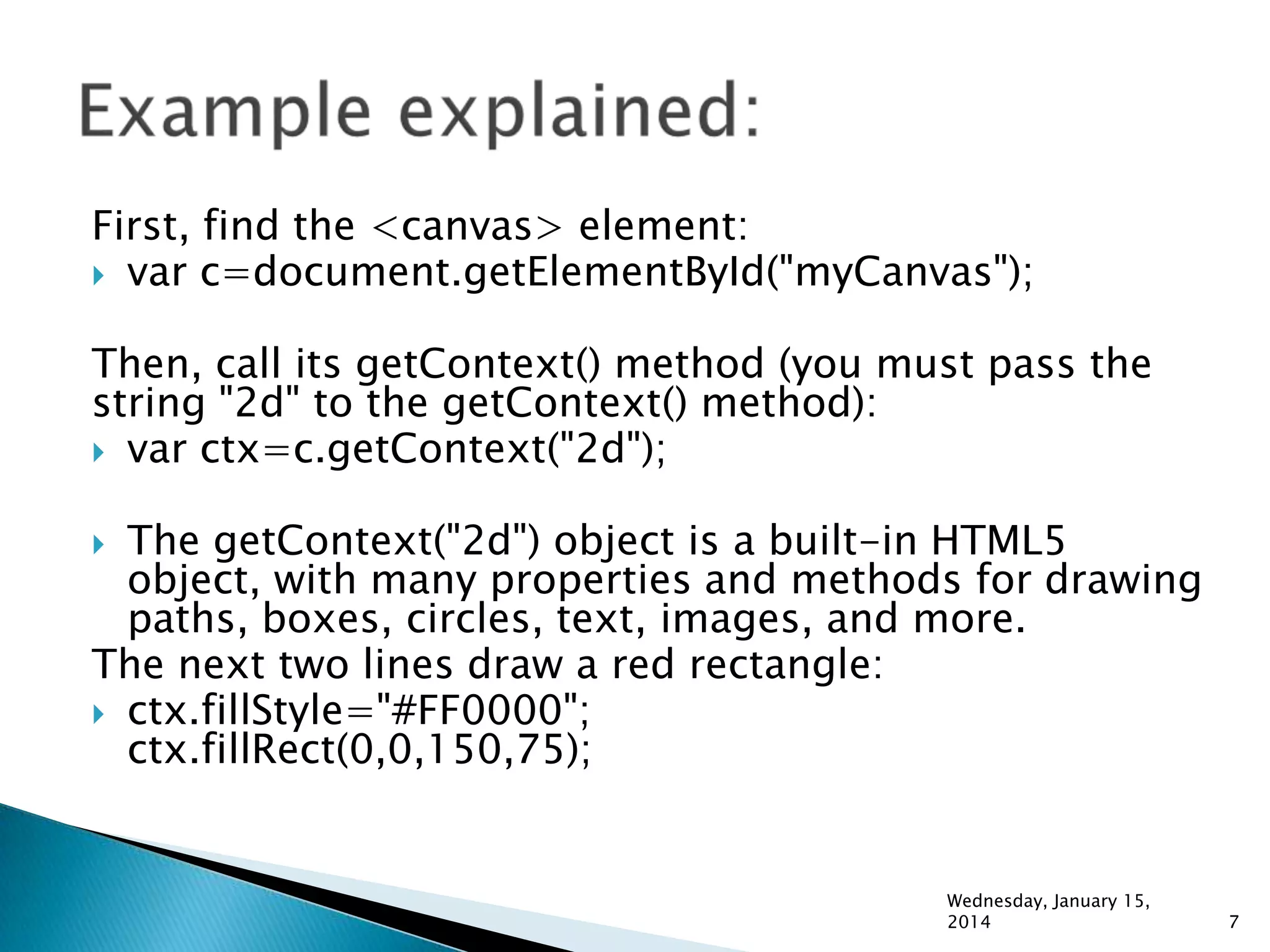 First, find the <canvas> element:
 var c=document.getElementById("myCanvas");
Then, call its getContext() method (you must pass the
string "2d" to the getContext() method):
 var ctx=c.getContext("2d");

The getContext("2d") object is a built-in HTML5
object, with many properties and methods for drawing
paths, boxes, circles, text, images, and more.
The next two lines draw a red rectangle:
 ctx.fillStyle="#FF0000";
ctx.fillRect(0,0,150,75);


Wednesday, January 15,
2014

7

 
