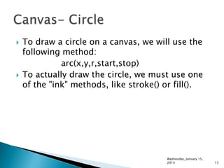 



To draw a circle on a canvas, we will use the
following method:
arc(x,y,r,start,stop)
To actually draw the circle, we must use one
of the "ink" methods, like stroke() or fill().

Wednesday, January 15,
2014

13

 