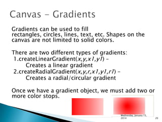 Gradients can be used to fill
rectangles, circles, lines, text, etc. Shapes on the
canvas are not limited to solid colors.
There are two different types of gradients:
1.createLinearGradient(x,y,x1,y1) –
Creates a linear gradient
2.createRadialGradient(x,y,r,x1,y1,r1) –
Creates a radial/circular gradient
Once we have a gradient object, we must add two or
more color stops.

Wednesday, January 15,
2014

20

 