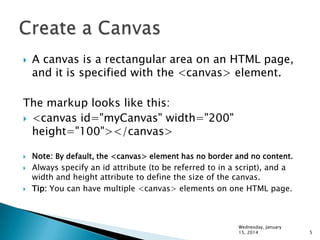 

A canvas is a rectangular area on an HTML page,
and it is specified with the <canvas> element.

The markup looks like this:
 <canvas id="myCanvas" width="200"
height="100"></canvas>





Note: By default, the <canvas> element has no border and no content.
Always specify an id attribute (to be referred to in a script), and a
width and height attribute to define the size of the canvas.
Tip: You can have multiple <canvas> elements on one HTML page.

Wednesday, January
15, 2014

5

 