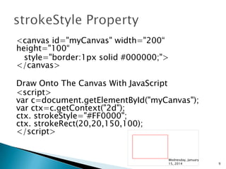 <canvas id="myCanvas" width="200“
height="100“
style="border:1px solid #000000;">
</canvas>
Draw Onto The Canvas With JavaScript
<script>
var c=document.getElementById("myCanvas");
var ctx=c.getContext("2d");
ctx. strokeStyle="#FF0000";
ctx. strokeRect(20,20,150,100);
</script>

Wednesday, January
15, 2014

9

 