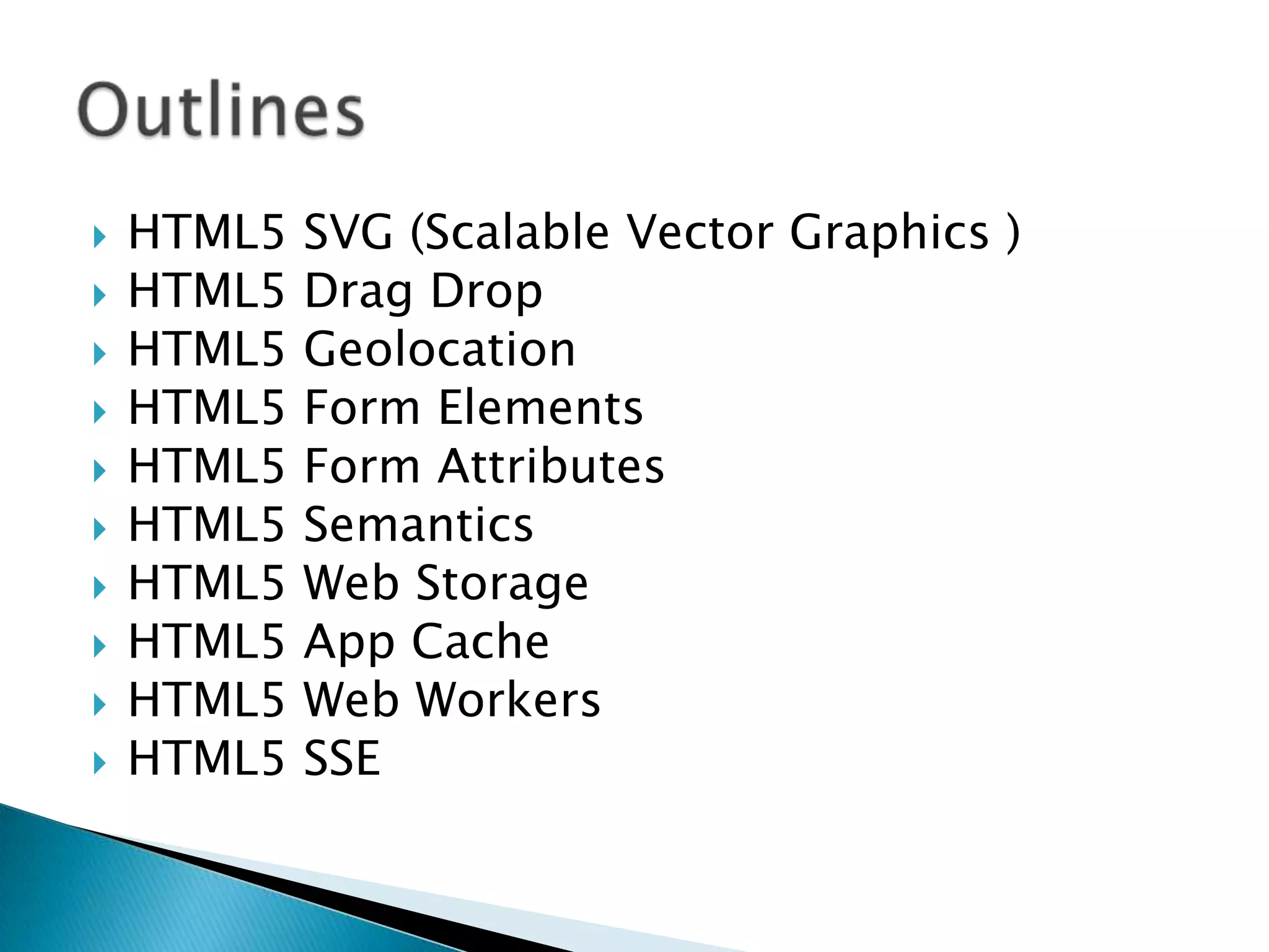 











HTML5
HTML5
HTML5
HTML5
HTML5
HTML5
HTML5
HTML5
HTML5
HTML5

SVG (Scalable Vector Graphics )
Drag Drop
Geolocation
Form Elements
Form Attributes
Semantics
Web Storage
App Cache
Web Workers
SSE

 
