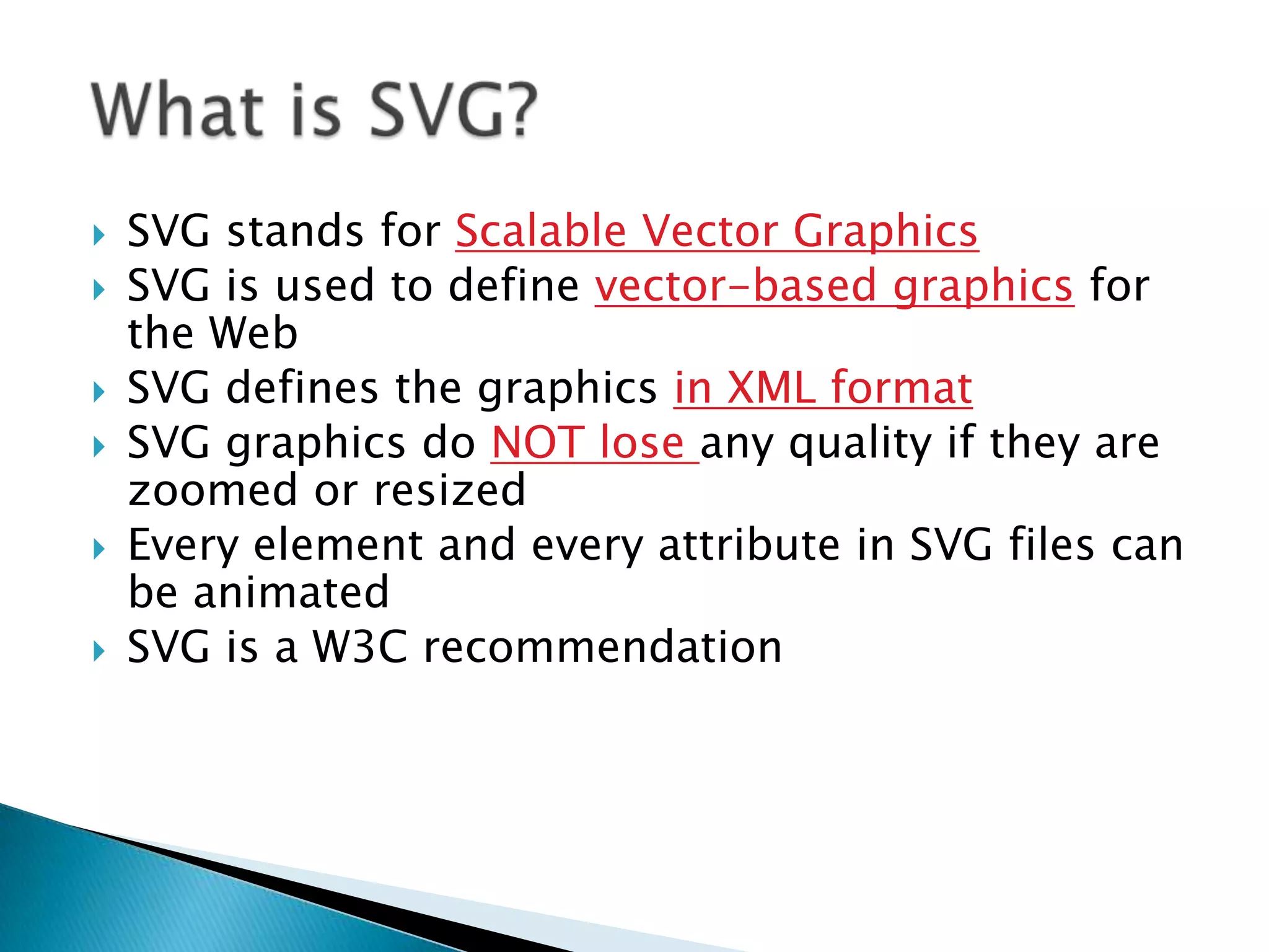 







SVG stands for Scalable Vector Graphics
SVG is used to define vector-based graphics for
the Web
SVG defines the graphics in XML format
SVG graphics do NOT lose any quality if they are
zoomed or resized
Every element and every attribute in SVG files can
be animated
SVG is a W3C recommendation

 