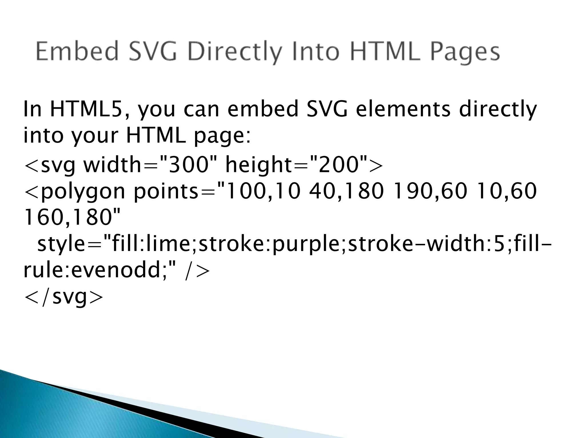 In HTML5, you can embed SVG elements directly
into your HTML page:
<svg width="300" height="200">
<polygon points="100,10 40,180 190,60 10,60
160,180"
style="fill:lime;stroke:purple;stroke-width:5;fillrule:evenodd;" />
</svg>

 