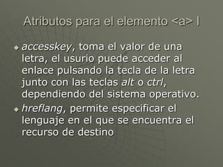 Atributos para el elemento <a> I
 accesskey, toma el valor de una
letra, el usurio puede acceder al
enlace pulsando la tecla de la letra
junto con las teclas alt o ctrl,
dependiendo del sistema operativo.
 hreflang, permite especificar el
lenguaje en el que se encuentra el
recurso de destino
 