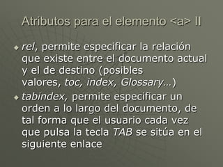  rel, permite especificar la relación
que existe entre el documento actual
y el de destino (posibles
valores, toc, index, Glossary…)
 tabindex, permite especificar un
orden a lo largo del documento, de
tal forma que el usuario cada vez
que pulsa la tecla TAB se sitúa en el
siguiente enlace
Atributos para el elemento <a> II
 