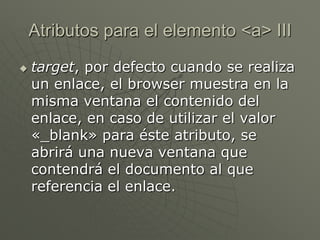  target, por defecto cuando se realiza
un enlace, el browser muestra en la
misma ventana el contenido del
enlace, en caso de utilizar el valor
«_blank» para éste atributo, se
abrirá una nueva ventana que
contendrá el documento al que
referencia el enlace.
Atributos para el elemento <a> III
 
