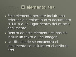 El elemento <a>
 Este elemento permite incluir una
referencia o enlace a otro documento
HTML o a un lugar dentro del mismo
documento.
 Dentro de este elemento es posible
incluir un texto o una imagen.
 La URL donde se encuentra el
documento se incluirá en el atributo
href.
 