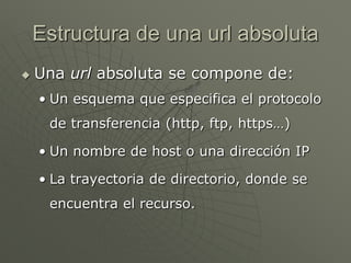 Estructura de una url absoluta
 Una url absoluta se compone de:
• Un esquema que especifica el protocolo
de transferencia (http, ftp, https…)
• Un nombre de host o una dirección IP
• La trayectoria de directorio, donde se
encuentra el recurso.
 