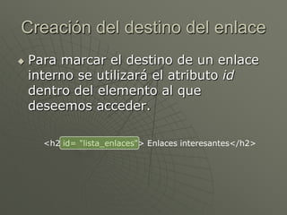 Creación del destino del enlace
 Para marcar el destino de un enlace
interno se utilizará el atributo id
dentro del elemento al que
deseemos acceder.
<h2 id= "lista_enlaces"> Enlaces interesantes</h2>
 