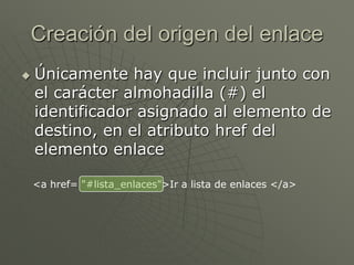 Creación del origen del enlace
 Únicamente hay que incluir junto con
el carácter almohadilla (#) el
identificador asignado al elemento de
destino, en el atributo href del
elemento enlace
<a href= "#lista_enlaces">Ir a lista de enlaces </a>
 