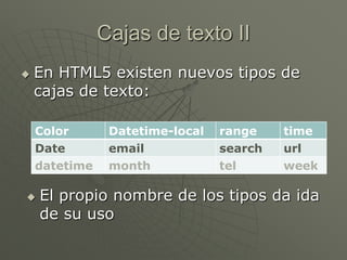 Cajas de texto II
 En HTML5 existen nuevos tipos de
cajas de texto:
Color Datetime-local range time
Date email search url
datetime month tel week
 El propio nombre de los tipos da ida
de su uso
 