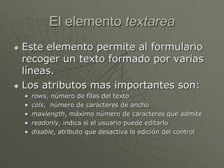 El elemento textarea
 Este elemento permite al formulario
recoger un texto formado por varias
líneas.
 Los atributos mas importantes son:
• rows, número de filas del texto
• cols, número de caracteres de ancho
• maxlength, máximo número de caracteres que admite
• readonly, indica si el usuario puede editarlo
• disable, atributo que desactiva la edición del control
 