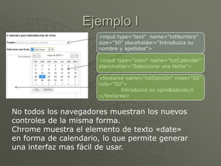 Ejemplo I
<input type="text" name="txtNombre"
size="50" placeholder="Introduzca su
nombre y apellidos">
<input type="color" name="txtCalendar"
placeholder="Seleccione una fecha">
<textarea name="txtOpinión" rows="20"
cols="50">
Introduzca su opini&oacute;n
</textarea>
No todos los navegadores muestran los nuevos
controles de la misma forma.
Chrome muestra el elemento de texto «date»
en forma de calendario, lo que permite generar
una interfaz mas fácil de usar.
 