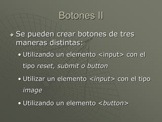 Botones II
 Se pueden crear botones de tres
maneras distintas:
• Utilizando un elemento <input> con el
tipo reset, submit o button
• Utilizar un elemento <input> con el tipo
image
• Utilizando un elemento <button>
 