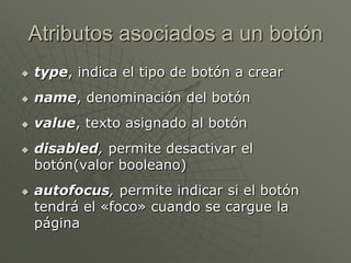 Atributos asociados a un botón
 type, indica el tipo de botón a crear
 name, denominación del botón
 value, texto asignado al botón
 disabled, permite desactivar el
botón(valor booleano)
 autofocus, permite indicar si el botón
tendrá el «foco» cuando se cargue la
página
 
