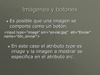 Imágenes y botones
 Es posible que una imagen se
comporte como un botón.
<input type="image" src="enviar.jpg" alt="Enviar"
name="btn_enviar">
 En este caso el atributo type es
image y la imagen a mostrar se
especifica en el atributo src.
 