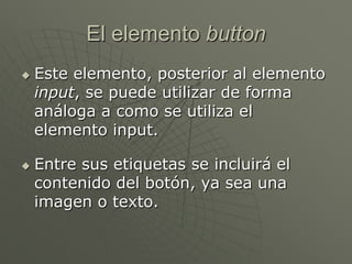 El elemento button
 Este elemento, posterior al elemento
input, se puede utilizar de forma
análoga a como se utiliza el
elemento input.
 Entre sus etiquetas se incluirá el
contenido del botón, ya sea una
imagen o texto.
 