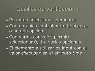Casillas de verificación I
 Permiten seleccionar elementos
 Con un único control permite aceptar
o no una opción
 Con varios controles permite
seleccionar 0, 1 o varias opciones.
 El elemento a utilizar es input con el
valor checkbox en el atributo type
 