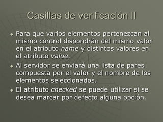 Casillas de verificación II
 Para que varios elementos pertenezcan al
mismo control dispondrán del mismo valor
en el atributo name y distintos valores en
el atributo value.
 Al servidor se enviará una lista de pares
compuesta por el valor y el nombre de los
elementos seleccionados.
 El atributo checked se puede utilizar si se
desea marcar por defecto alguna opción.
 