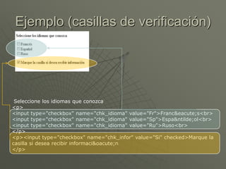 Ejemplo (casillas de verificación)
Seleccione los idiomas que conozca
<p>
<input type="checkbox" name="chk_idioma" value="Fr">Franc&eacute;s<br>
<input type="checkbox" name="chk_idioma" value="Sp">Espa&ntilde;ol<br>
<input type="checkbox" name="chk_idioma" value="Ru">Ruso<br>
</p>
<p><input type="checkbox" name="chk_infor" value="Si" checked>Marque la
casilla si desea recibir informaci&oacute;n
</p>
 