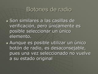 Botones de radio
 Son similares a las casillas de
verificación, pero únicamente es
posible seleccionar un único
elemento.
 Aunque es posible utilizar un único
botón de radio, es desaconsejable,
pues una vez seleccionado no vuelve
a su estado original
 