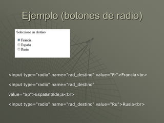 Ejemplo (botones de radio)
<input type="radio" name="rad_destino" value="Fr">Francia<br>
<input type="radio" name="rad_destino"
value="Sp">Espa&ntilde;a<br>
<input type="radio" name="rad_destino" value="Ru">Rusia<br>
 