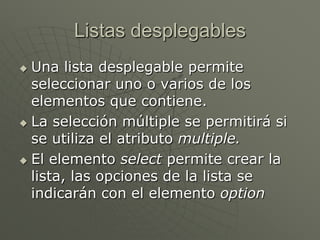 Listas desplegables
 Una lista desplegable permite
seleccionar uno o varios de los
elementos que contiene.
 La selección múltiple se permitirá si
se utiliza el atributo multiple.
 El elemento select permite crear la
lista, las opciones de la lista se
indicarán con el elemento option
 