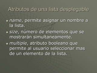 Atributos de una lista desplegable
 name, permite asignar un nombre a
la lista.
 size, número de elementos que se
mostrarán simultaneamente.
 multiple, atributo booleano que
permite al usuario seleccionar mas
de un elemento de la lista.
 