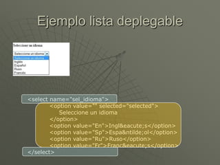 Ejemplo lista deplegable
<select name="sel_idioma">
<option value="" selected="selected">
Seleccione un idioma
</option>
<option value="En">Ingl&eacute;s</option>
<option value="Sp">Espa&ntilde;ol</option>
<option value="Ru">Ruso</option>
<option value="Fr">Franc&eacute;s</option>
</select>
 