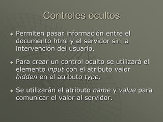 Controles ocultos
 Permiten pasar información entre el
documento html y el servidor sin la
intervención del usuario.
 Para crear un control oculto se utilizará el
elemento input con el atributo valor
hidden en el atributo type.
 Se utilizarán el atributo name y value para
comunicar el valor al servidor.
 