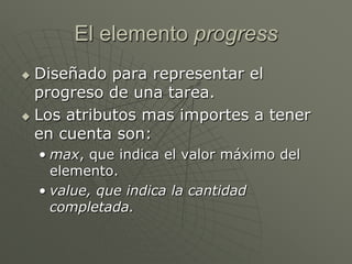 El elemento progress
 Diseñado para representar el
progreso de una tarea.
 Los atributos mas importes a tener
en cuenta son:
• max, que indica el valor máximo del
elemento.
• value, que indica la cantidad
completada.
 